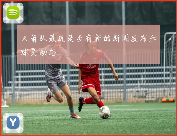 火箭队最近是否有新的新闻发布和球员动态