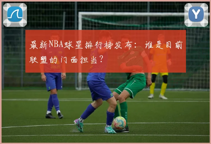 最新NBA球星排行榜发布：谁是目前联盟的门面担当？