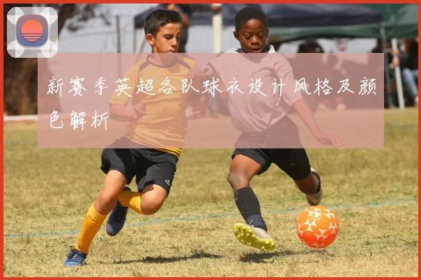 新赛季英超各队球衣设计风格及颜色解析