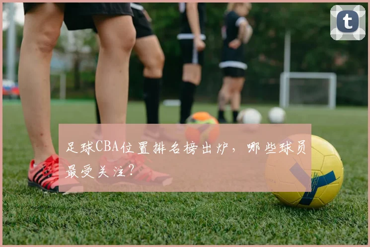 足球CBA位置排名榜出炉,哪些球员最受关注?
