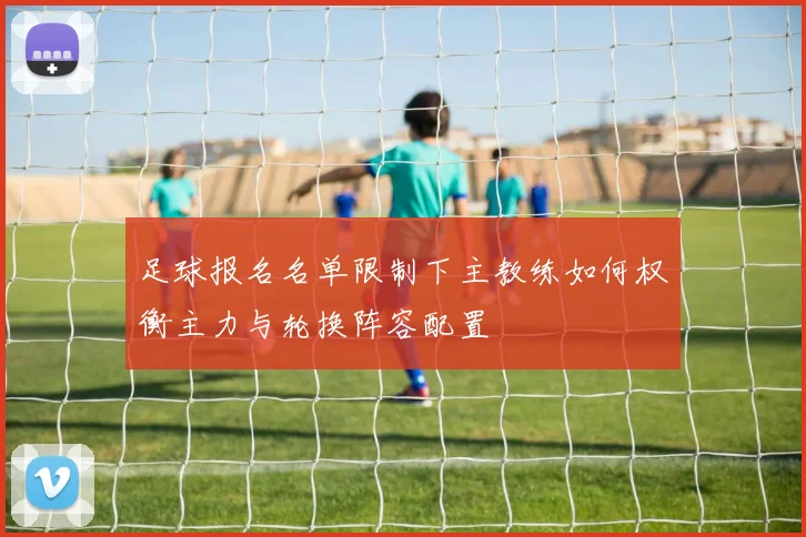 足球报名名单限制下主教练如何权衡主力与轮换阵容配置
